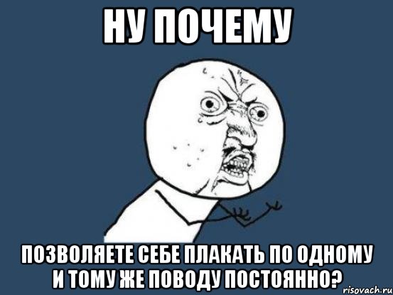 ну почему позволяете себе плакать по одному и тому же поводу постоянно?, Мем Ну почему