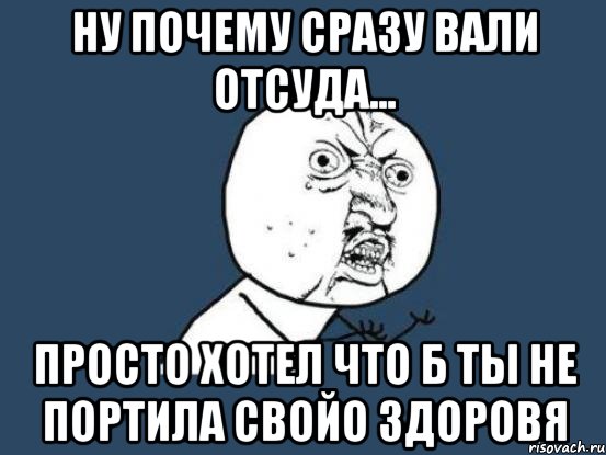 ну почему сразу вали отсуда... просто хотел что б ты не портила свойо здоровя, Мем Ну почему