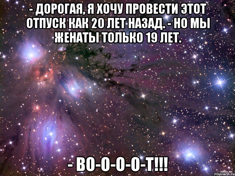 - дорогая, я хочу провести этот отпуск как 20 лет назад. - но мы женаты только 19 лет. - во-о-о-о-т!!!