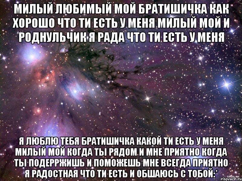 милый любимый мой братишичка как хорошо что ти есть у меня милый мой и роднульчик я рада что ти есть у меня я люблю тебя братишичка какой ти есть у меня милый мой когда ты рядом и мне приятно когда ты подерржишь и поможешь мне всегда приятно я радостная что ти есть и обшаюсь с тобой:*