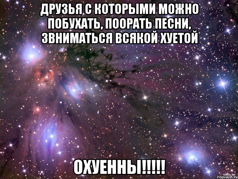 друзья с которыми можно побухать, поорать песни, звниматься всякой хуетой охуенны!!!