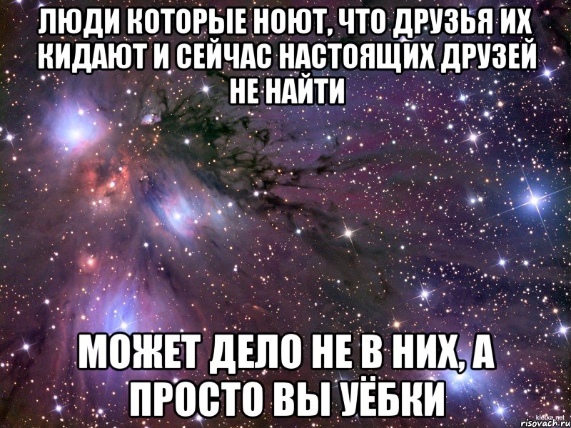 люди которые ноют, что друзья их кидают и сейчас настоящих друзей не найти может дело не в них, а просто вы уёбки