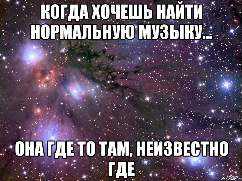 когда хочешь найти нормальную музыку... она где то там, неизвестно где