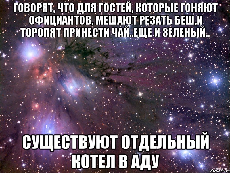 говорят, что для гостей, которые гоняют официантов, мешают резать беш,и торопят принести чай..еще и зеленый.. существуют отдельный котел в аду