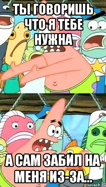 ты говоришь что я тебе нужна а сам забил на меня из-за...