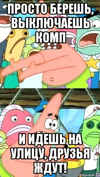просто берешь, выключаешь комп и идешь на улицу, друзья ждут!, Мем Патрик (берешь и делаешь)