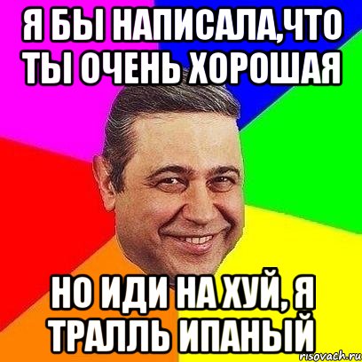 я бы написала,что ты очень хорошая но иди на хуй, я тралль ипаный, Мем Петросяныч