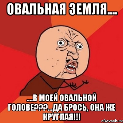 овальная земля.... ....в моей овальной голове???...да брось, она же круглая!!!, Мем Почему