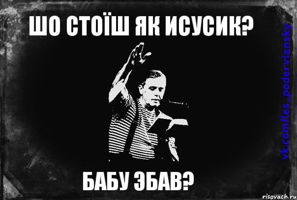 Шо стоїш як Исусик? БАБУ ЭБАВ?
