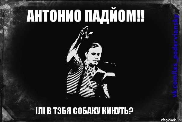 Антонио падйом!! ілі в тэбя собаку кинуть?