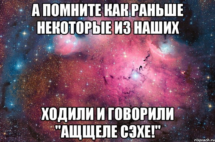 а помните как раньше некоторые из наших ходили и говорили "ащщеле сэхе!"