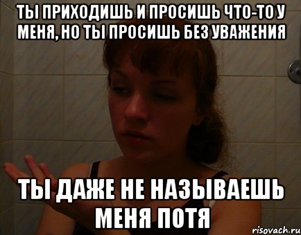 ты приходишь и просишь что-то у меня, но ты просишь без уважения ты даже не называешь меня потя