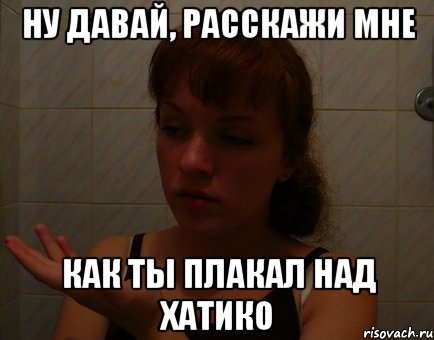 ну давай, расскажи мне как ты плакал над хатико