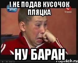 і не подав кусочок пляцка ну баран