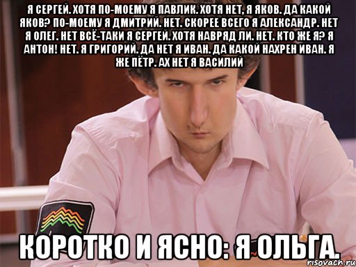 я сергей. хотя по-моему я павлик. хотя нет, я яков. да какой яков? по-моему я дмитрий. нет. скорее всего я александр. нет я олег. нет всё-таки я сергей. хотя навряд ли. нет. кто же я? я антон! нет. я григорий. да нет я иван. да какой нахрен иван. я же пётр. ах нет я василий коротко и ясно: я ольга.