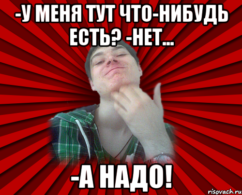 -у меня тут что-нибудь есть? -нет... -а надо!