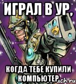 играл в ур, когда тебе купили компьютер