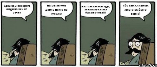 однажды вечером люди пошли на речку на речке уже давно некто не купался и вот они залезли туда, по одному и стали бежать оттуда!!! ибо там слишком много рыбьего говна!