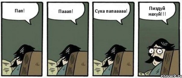 Пап! Пааап! Сука папааааа! Пиздуй нахуй!!!