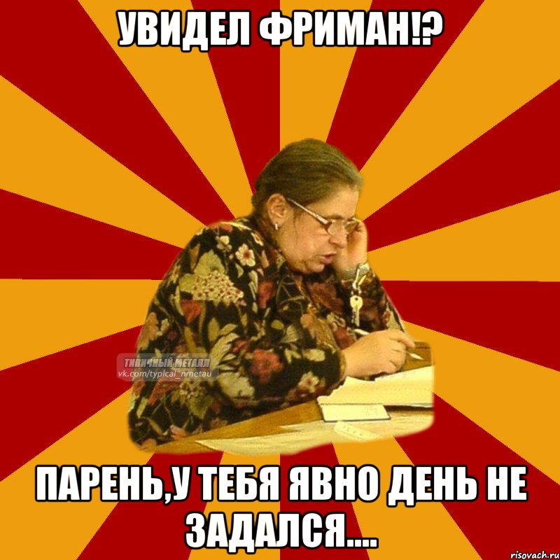 увидел фриман!? парень,у тебя явно день не задался....