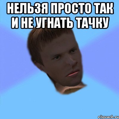 нельзя просто так и не угнать тачку 