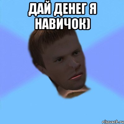дай денег я навичок) 