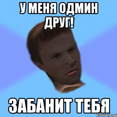 у меня одмин друг! забанит тебя