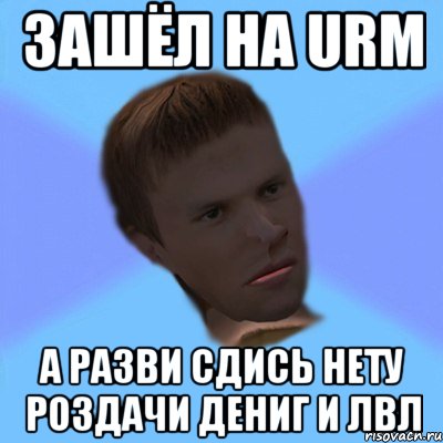 зашёл на urm а разви сдись нету роздачи дениг и лвл