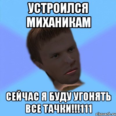 устроился миханикам сейчас я буду угонять все тачки!!!111