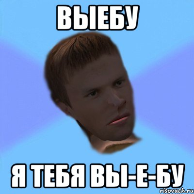 выебу я тебя вы-е-бу