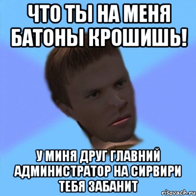что ты на меня батоны крошишь! у миня друг главний администратор на сирвири тебя забанит