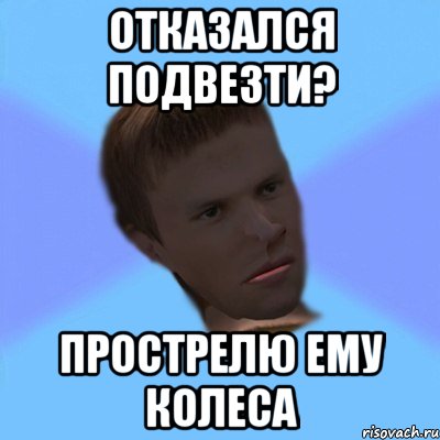 отказался подвезти? прострелю ему колеса