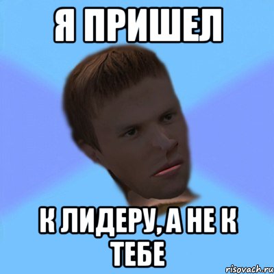 я пришел к лидеру, а не к тебе