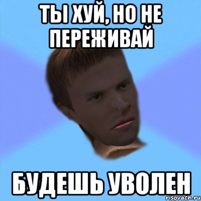 ты хуй, но не переживай будешь уволен