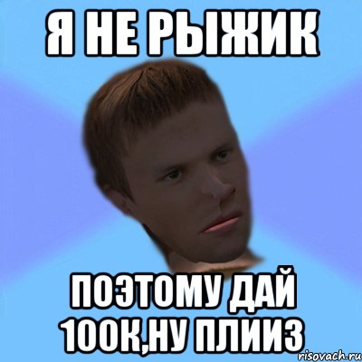 я не рыжик поэтому дай 100к,ну плииз