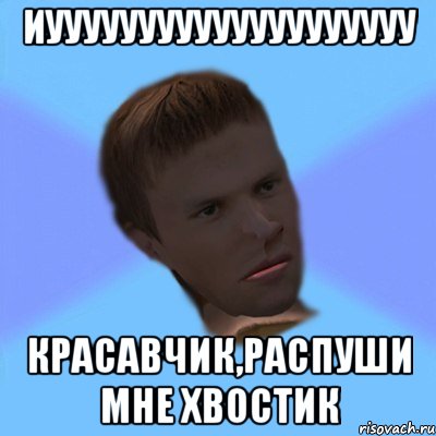 иуууууууууууууууууууу красавчик,распуши мне хвостик