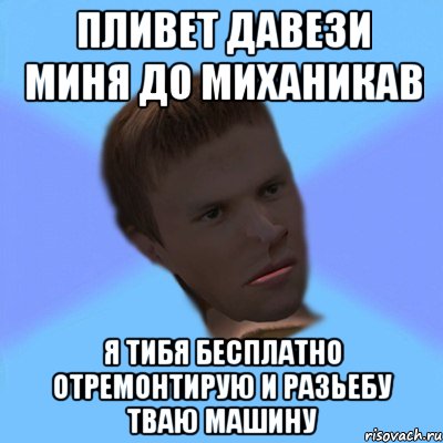 пливет давези миня до миханикав я тибя бесплатно отремонтирую и разьебу тваю машину