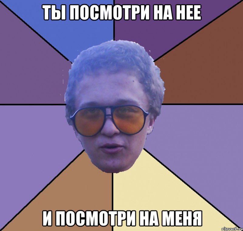 ты посмотри на нее и посмотри на меня