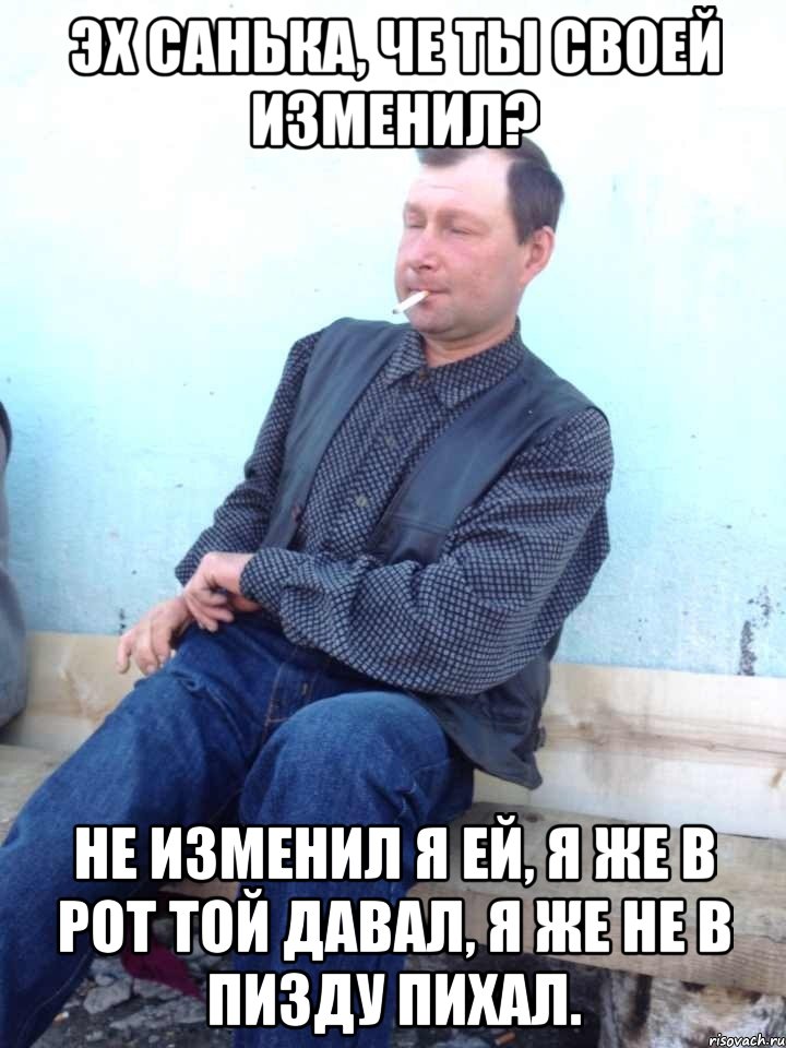 эх санька, че ты своей изменил? не изменил я ей, я же в рот той давал, я же не в пизду пихал., Мем Типичный Толмачев
