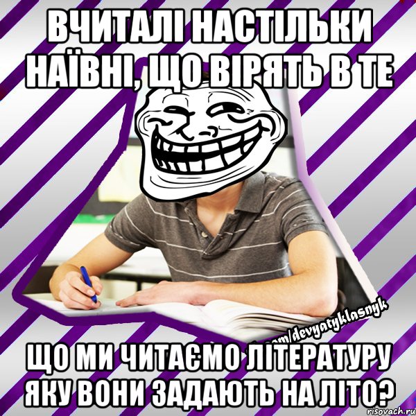 вчиталі настільки наївні, що вірять в те що ми читаємо літературу яку вони задають на літо?