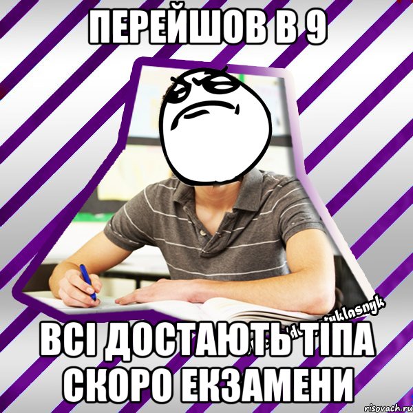 перейшов в 9 всі достають тіпа скоро екзамени