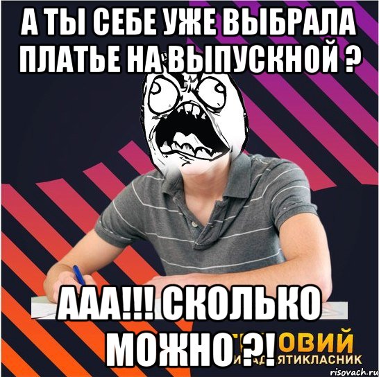 а ты себе уже выбрала платье на выпускной ? ааа!!! сколько можно ?!