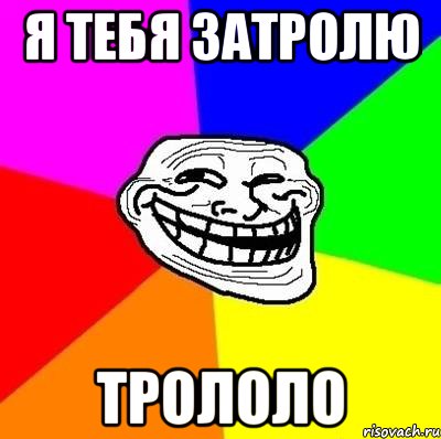 я тебя затролю трололо