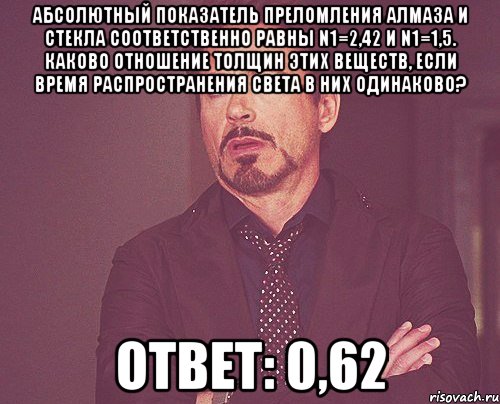 абсолютный показатель преломления алмаза и стекла соответственно равны n1=2,42 и n1=1,5. каково отношение толщин этих веществ, если время распространения света в них одинаково? ответ: 0,62, Мем твое выражение лица