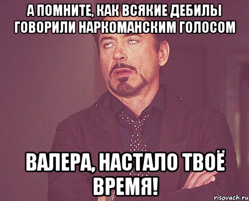 а помните, как всякие дебилы говорили наркоманским голосом валера, настало твоё время!, Мем твое выражение лица