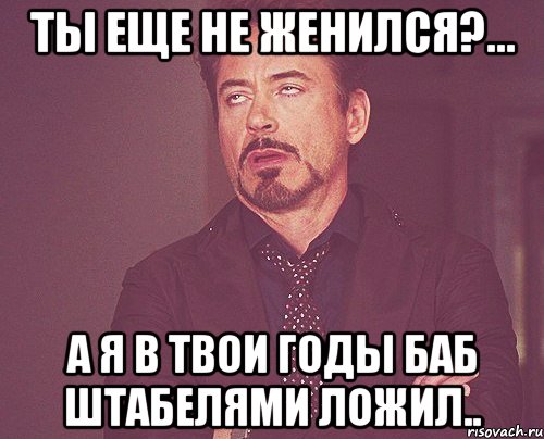 ты еще не женился?... а я в твои годы баб штабелями ложил.., Мем твое выражение лица