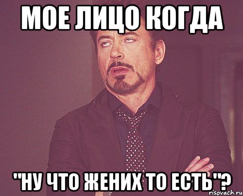 мое лицо когда "ну что жених то есть"?