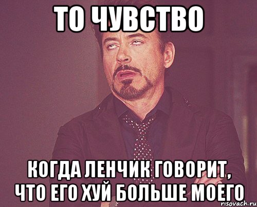 то чувство когда ленчик говорит, что его хуй больше моего
