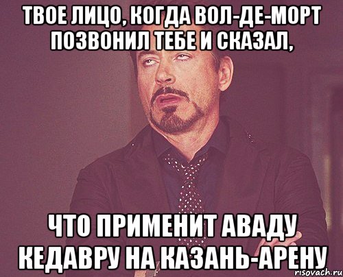 твое лицо, когда вол-де-морт позвонил тебе и сказал, что применит аваду кедавру на казань-арену