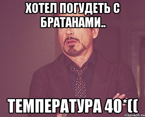 хотел погудеть с братанами.. температура 40*((, Мем твое выражение лица